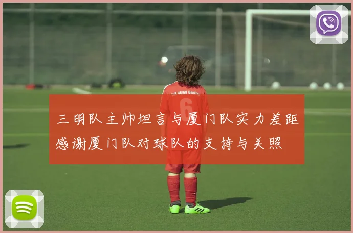 三明队主帅坦言与厦门队实力差距感谢厦门队对球队的支持与关照