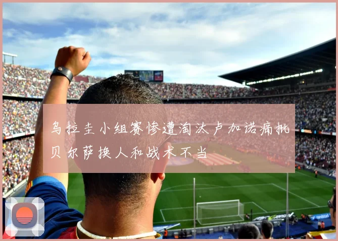 乌拉圭小组赛惨遭淘汰卢加诺痛批贝尔萨换人和战术不当