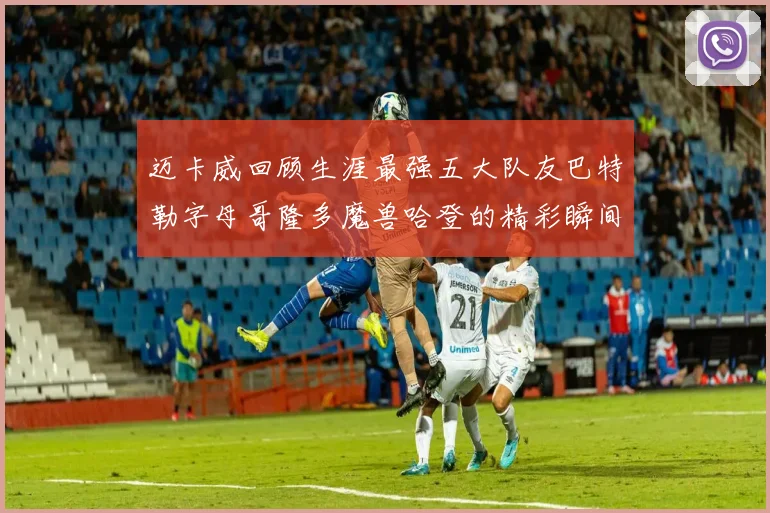 迈卡威回顾生涯最强五大队友巴特勒字母哥隆多魔兽哈登的精彩瞬间