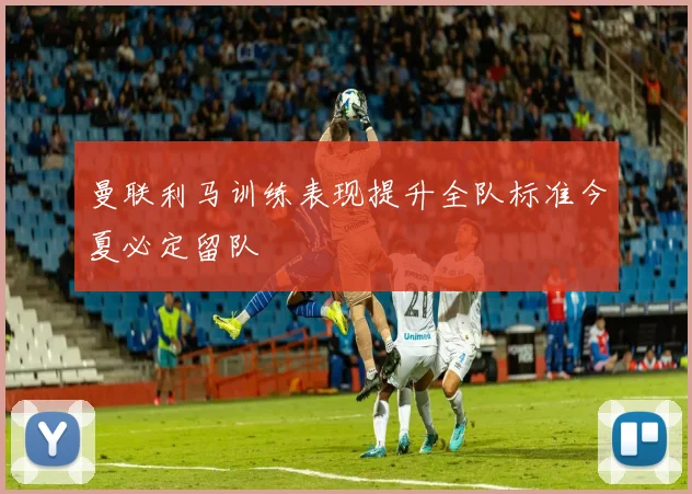 曼联利马训练表现提升全队标准今夏必定留队