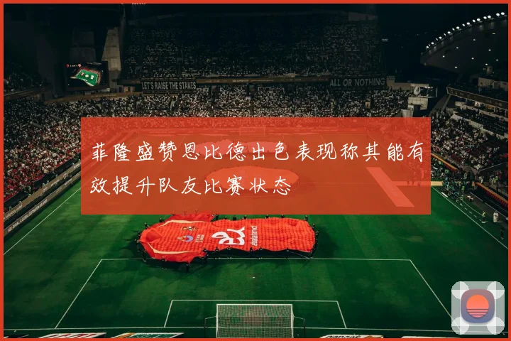 菲隆盛赞恩比德出色表现称其能有效提升队友比赛状态