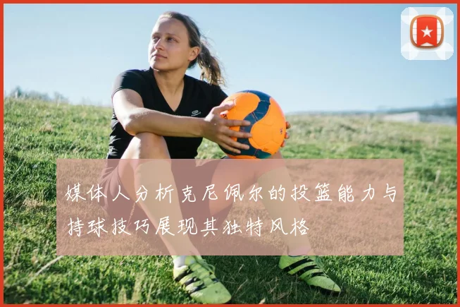 媒体人分析克尼佩尔的投篮能力与持球技巧展现其独特风格