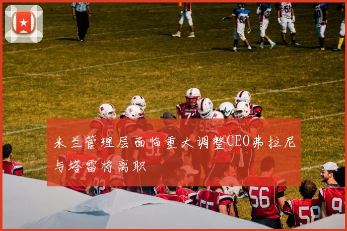 米兰管理层面临重大调整CEO弗拉尼与塔雷将离职