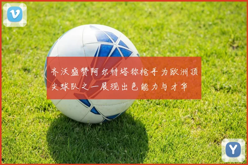 齐沃盛赞阿尔特塔称枪手为欧洲顶尖球队之一展现出色能力与才华