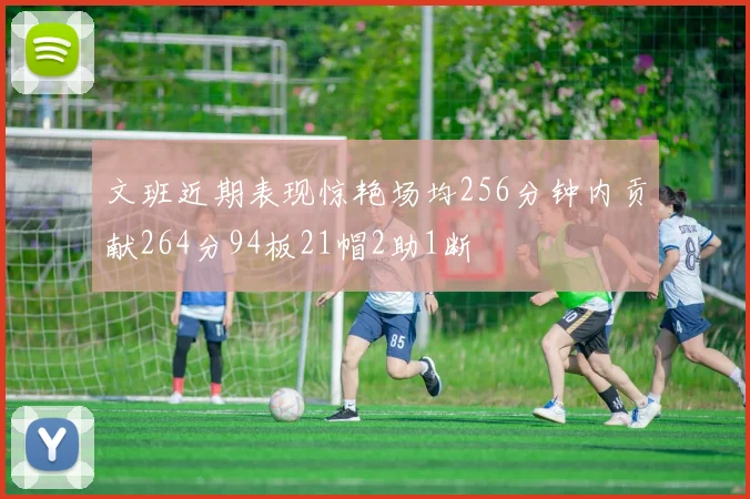 文班近期表现惊艳场均256分钟内贡献264分94板21帽2助1断