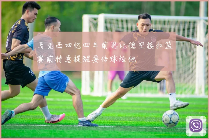 马克西回忆四年前恩比德空接扣篮赛前特意提醒要传球给他