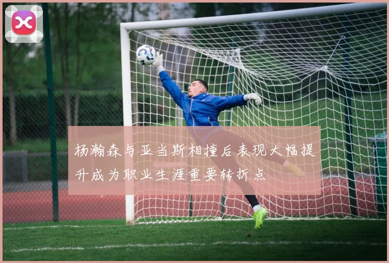 杨瀚森与亚当斯相撞后表现大幅提升成为职业生涯重要转折点