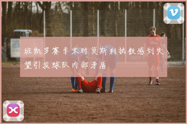 班凯罗赛季末对莫斯利执教感到失望引发球队内部矛盾