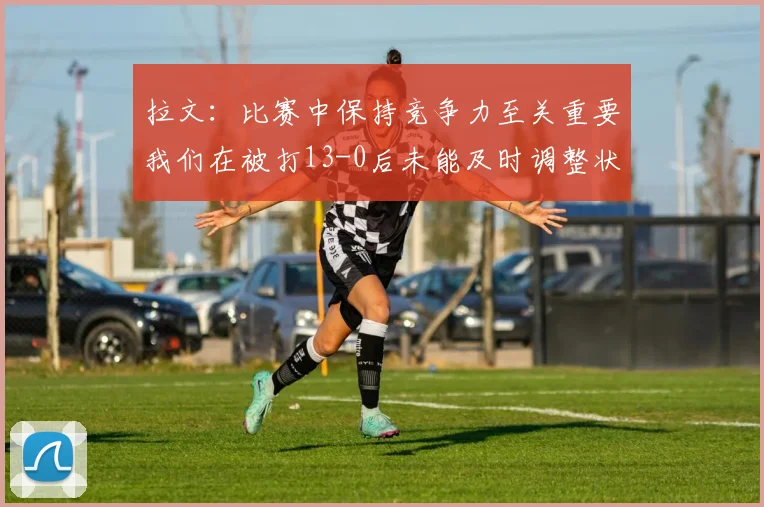 拉文：比赛中保持竞争力至关重要我们在被打13-0后未能及时调整状态