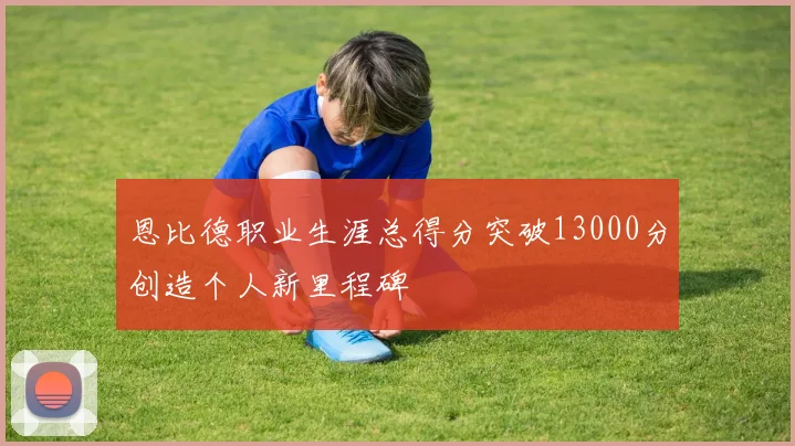 恩比德职业生涯总得分突破13000分创造个人新里程碑