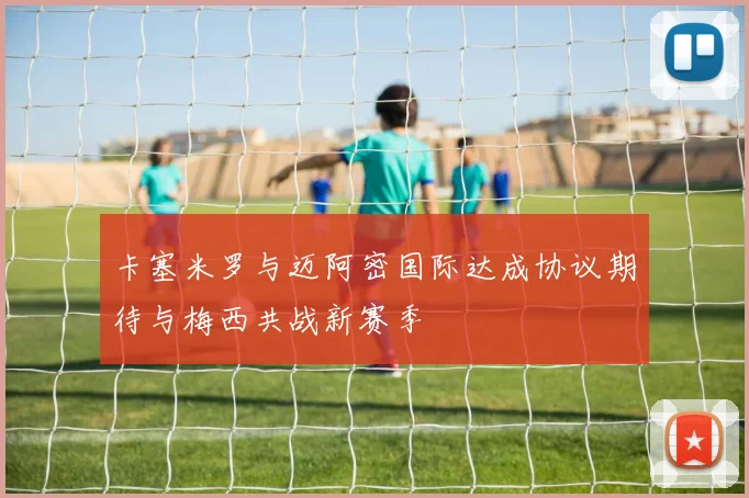 卡塞米罗与迈阿密国际达成协议期待与梅西共战新赛季