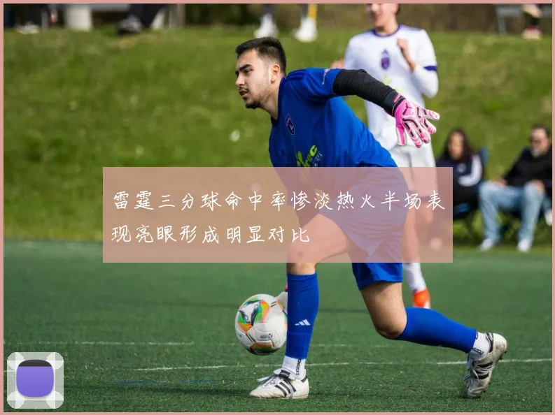 雷霆三分球命中率惨淡热火半场表现亮眼形成明显对比