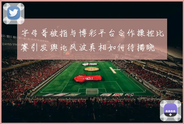 字母哥被指与博彩平台合作操控比赛引发舆论风波真相如何待揭晓