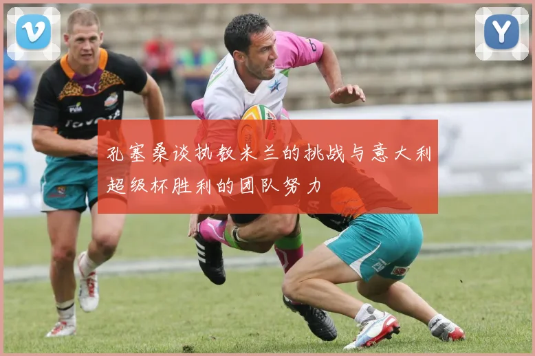 孔塞桑谈执教米兰的挑战与意大利超级杯胜利的团队努力