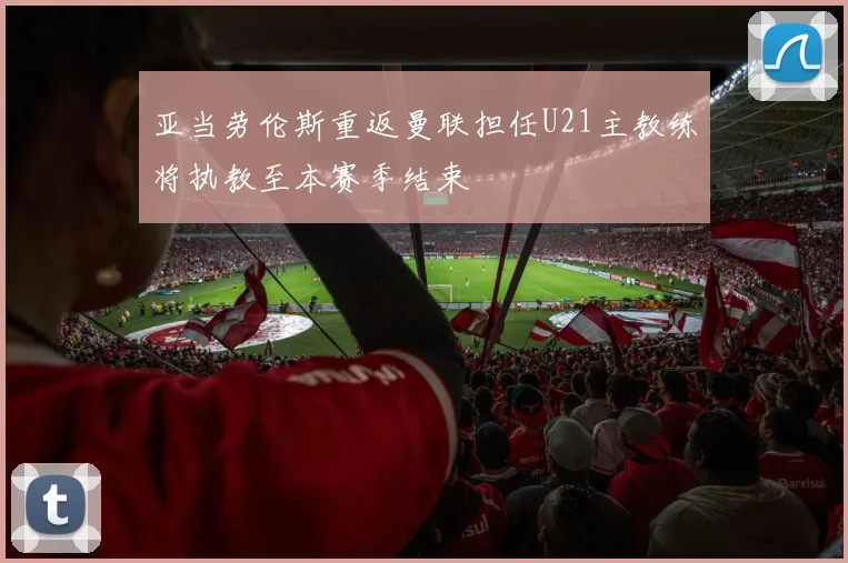 亚当劳伦斯重返曼联担任U21主教练将执教至本赛季结束