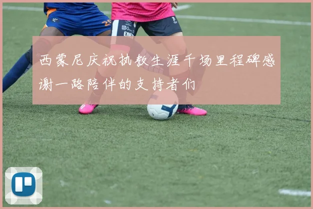 西蒙尼庆祝执教生涯千场里程碑感谢一路陪伴的支持者们