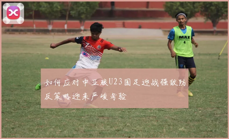 如何应对中亚狼U23国足迎战强敌防反策略迎来严峻考验