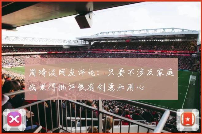 周琦谈网友评论：只要不涉及家庭我觉得批评很有创意和用心