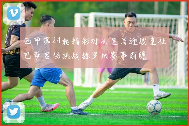西甲第24轮精彩对决皇马迎战皇社巴萨客场挑战赫罗纳赛事前瞻